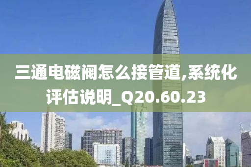 三通电磁阀怎么接管道,系统化评估说明_Q20.60.23