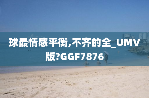 球最情感平衡,不齐的全_UMV版?GGF7876