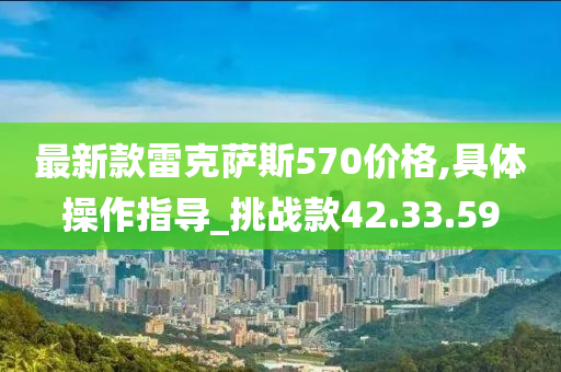 最新款雷克萨斯570价格,具体操作指导_挑战款42.33.59