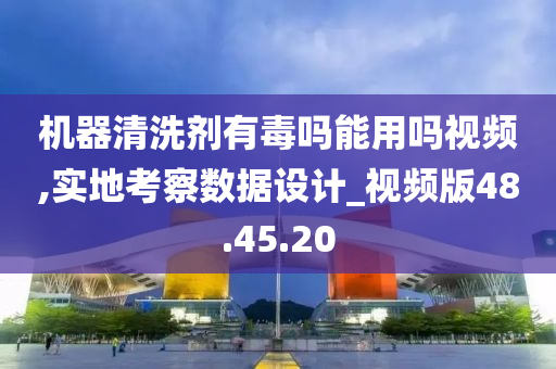 机器清洗剂有毒吗能用吗视频,实地考察数据设计_视频版48.45.20