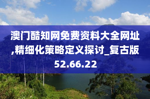 澳门酷知网免费资料大全网址,精细化策略定义探讨_复古版52.66.22