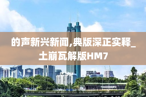 的声新兴新闻,典版深正实释_土崩瓦解版HM7