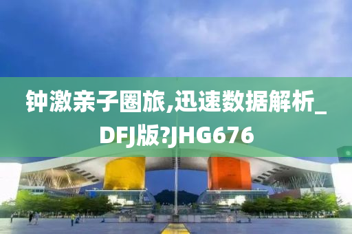 钟激亲子圈旅,迅速数据解析_DFJ版?JHG676