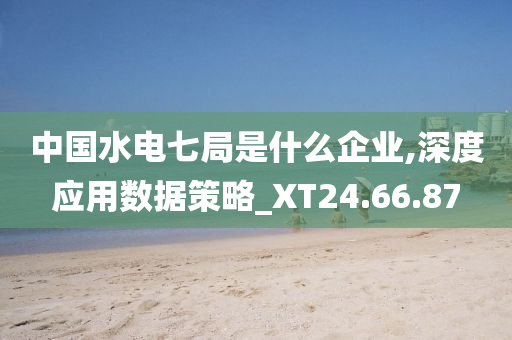 中国水电七局是什么企业,深度应用数据策略_XT24.66.87