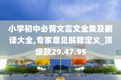 小学初中必背文言文全集及翻译大全,专家意见解释定义_顶级款29.47.95