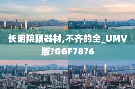 长明院隔器材,不齐的全_UMV版?GGF7876