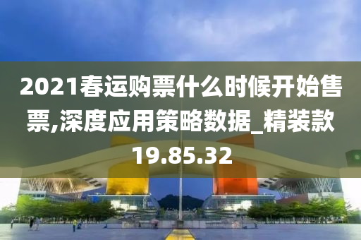 2021春运购票什么时候开始售票,深度应用策略数据_精装款19.85.32