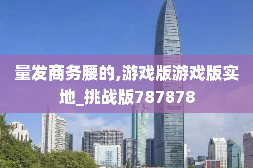 量发商务腰的,游戏版游戏版实地_挑战版787878