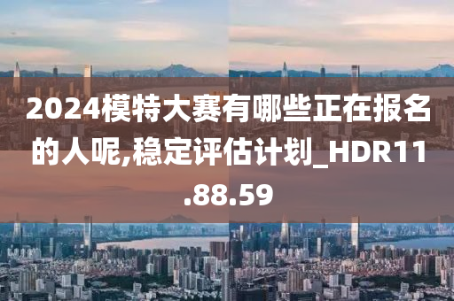 2024模特大赛有哪些正在报名的人呢,稳定评估计划_HDR11.88.59