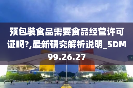 预包装食品需要食品经营许可证吗?,最新研究解析说明_5DM99.26.27