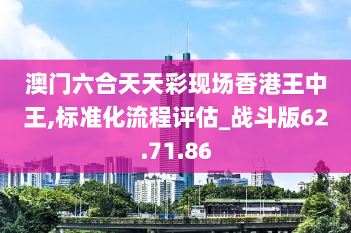 澳门六合天天彩现场香港王中王,标准化流程评估_战斗版62.71.86