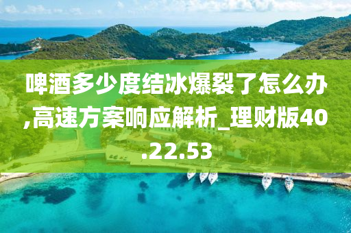 啤酒多少度结冰爆裂了怎么办,高速方案响应解析_理财版40.22.53