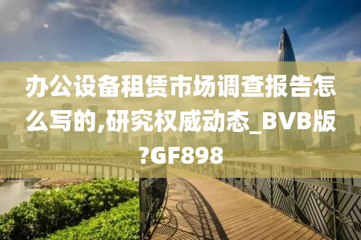 办公设备租赁市场调查报告怎么写的,研究权威动态_BVB版?GF898