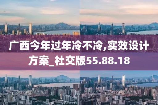 广西今年过年冷不冷,实效设计方案_社交版55.88.18