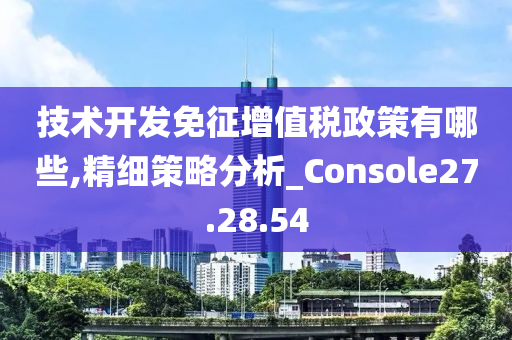 技术开发免征增值税政策有哪些,精细策略分析_Console27.28.54