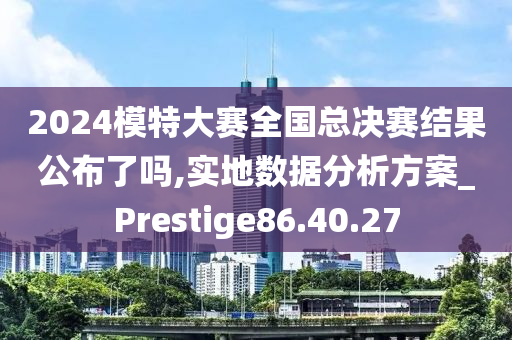 2024模特大赛全国总决赛结果公布了吗,实地数据分析方案_Prestige86.40.27