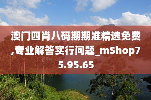 澳门四肖八码期期准精选免费,专业解答实行问题_mShop75.95.65