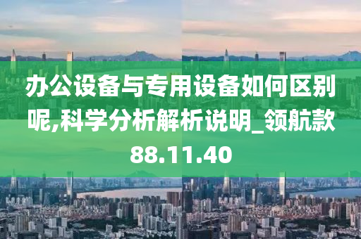 办公设备与专用设备如何区别呢,科学分析解析说明_领航款88.11.40