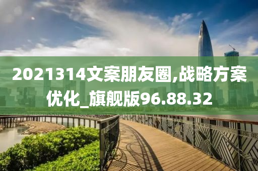 2021314文案朋友圈,战略方案优化_旗舰版96.88.32