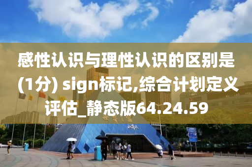 感性认识与理性认识的区别是 (1分) sign标记,综合计划定义评估_静态版64.24.59