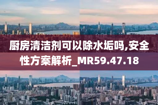 厨房清洁剂可以除水垢吗,安全性方案解析_MR59.47.18