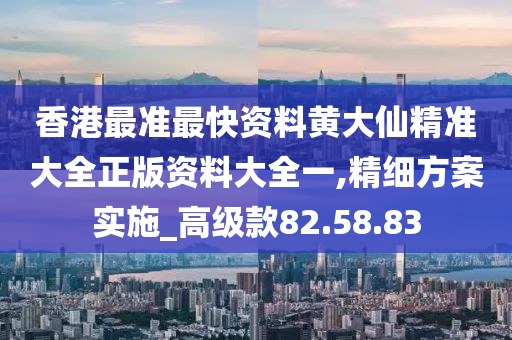 香港最准最快资料黄大仙精准大全正版资料大全一,精细方案实施_高级款82.58.83