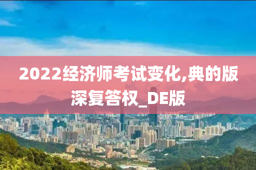 2022经济师考试变化,典的版深复答权_DE版