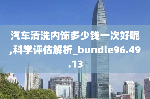 汽车清洗内饰多少钱一次好呢,科学评估解析_bundle96.49.13