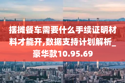 摆摊餐车需要什么手续证明材料才能开,数据支持计划解析_豪华款10.95.69