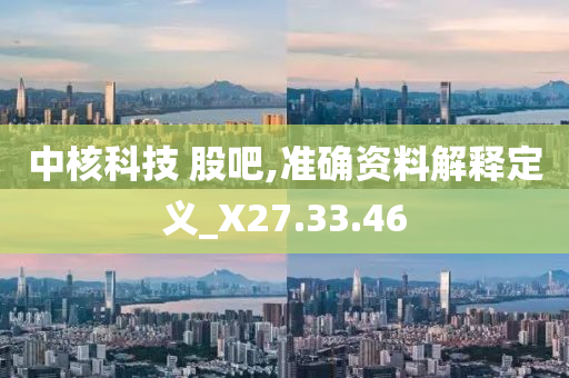 中核科技 股吧,准确资料解释定义_X27.33.46