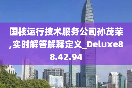 国核运行技术服务公司孙茂荣,实时解答解释定义_Deluxe88.42.94