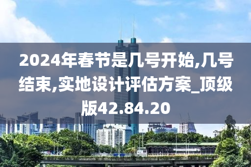 2024年春节是几号开始,几号结束,实地设计评估方案_顶级版42.84.20