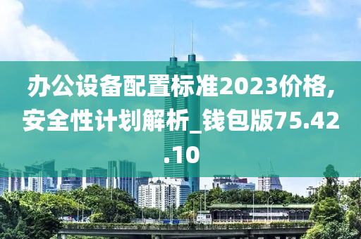 办公设备配置标准2023价格,安全性计划解析_钱包版75.42.10