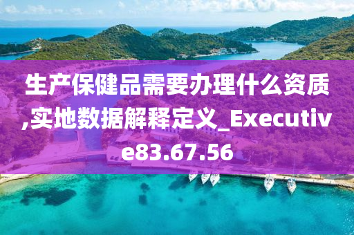 生产保健品需要办理什么资质,实地数据解释定义_Executive83.67.56