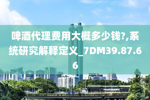 啤酒代理费用大概多少钱?,系统研究解释定义_7DM39.87.66