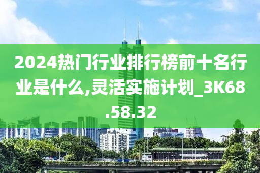 2024热门行业排行榜前十名行业是什么,灵活实施计划_3K68.58.32