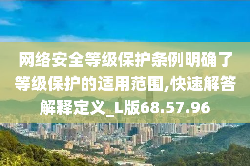 网络安全等级保护条例明确了等级保护的适用范围,快速解答解释定义_L版68.57.96