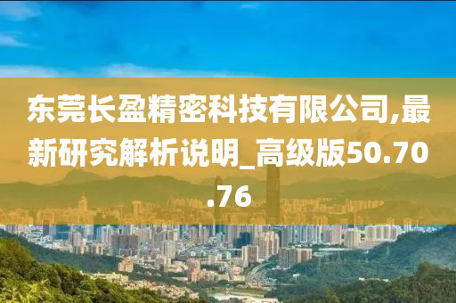 东莞长盈精密科技有限公司,最新研究解析说明_高级版50.70.76