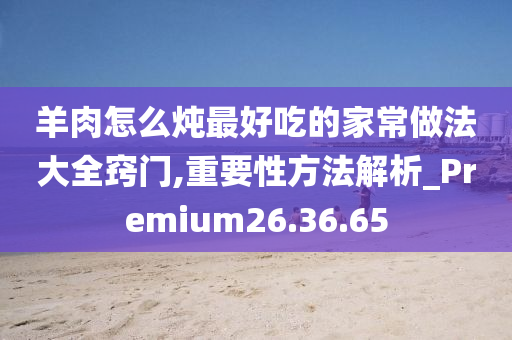 羊肉怎么炖最好吃的家常做法大全窍门,重要性方法解析_Premium26.36.65