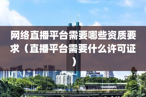 网络直播平台需要哪些资质要求（直播平台需要什么许可证）