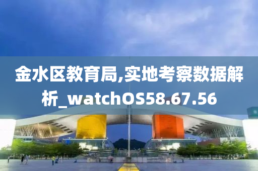 金水区教育局,实地考察数据解析_watchOS58.67.56