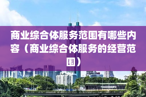 商业综合体服务范围有哪些内容（商业综合体服务的经营范围）