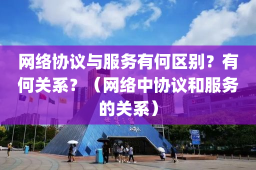 网络协议与服务有何区别？有何关系？（网络中协议和服务的关系）