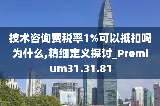 技术咨询费税率1%可以抵扣吗为什么,精细定义探讨_Premium31.31.81