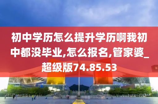 初中学历怎么提升学历啊我初中都没毕业,怎么报名,管家婆_超级版74.85.53