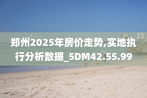 郑州2025年房价走势,实地执行分析数据_5DM42.55.99