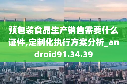 预包装食品生产销售需要什么证件,定制化执行方案分析_android91.34.39