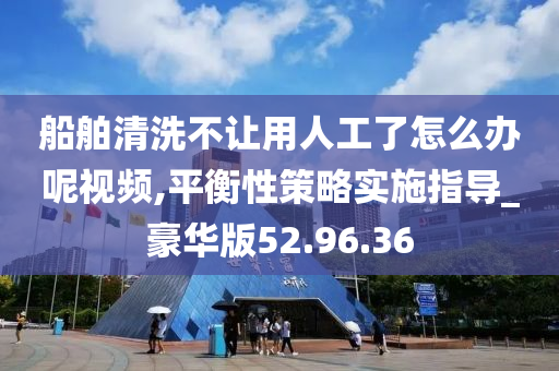 船舶清洗不让用人工了怎么办呢视频,平衡性策略实施指导_豪华版52.96.36