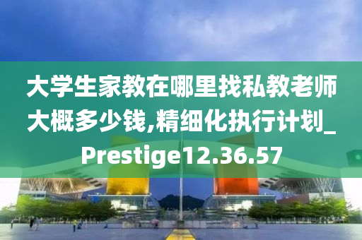 大学生家教在哪里找私教老师大概多少钱,精细化执行计划_Prestige12.36.57