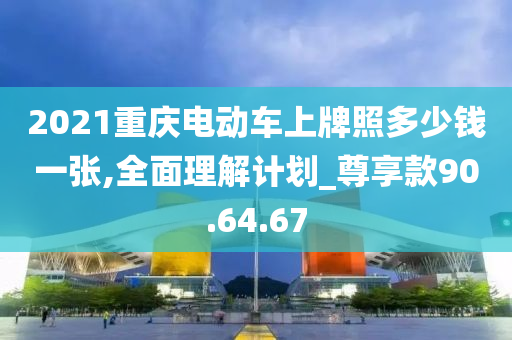 2021重庆电动车上牌照多少钱一张,全面理解计划_尊享款90.64.67